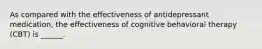 As compared with the effectiveness of antidepressant medication, the effectiveness of cognitive behavioral therapy (CBT) is ______.