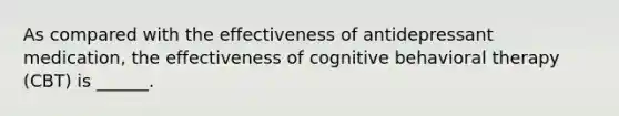 As compared with the effectiveness of antidepressant medication, the effectiveness of cognitive behavioral therapy (CBT) is ______.