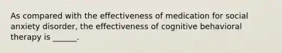 As compared with the effectiveness of medication for social anxiety disorder, the effectiveness of cognitive behavioral therapy is ______.