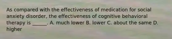 As compared with the effectiveness of medication for social anxiety disorder, the effectiveness of cognitive behavioral therapy is ______. A. much lower B. lower C. about the same D. higher