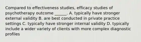 Compared to effectiveness studies, efficacy studies of psychotherapy outcome ______. A. typically have stronger external validity B. are best conducted in private practice settings C. typically have stronger internal validity D. typically include a wider variety of clients with more complex diagnostic profiles