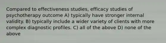 Compared to effectiveness studies, efficacy studies of psychotherapy outcome A) typically have stronger internal validity. B) typically include a wider variety of clients with more complex diagnostic profiles. C) all of the above D) none of the above