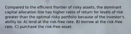 Compared to the efficient frontier of risky assets, the dominant capital allocation line has higher rates of return for levels of risk greater than the optimal risky portfolio because of the investor's ability to: A) lend at the risk-free rate. B) borrow at the risk-free rate. C) purchase the risk-free asset.