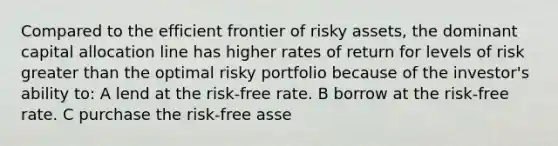 Compared to the efficient frontier of risky assets, the dominant capital allocation line has higher rates of return for levels of risk greater than the optimal risky portfolio because of the investor's ability to: A lend at the risk-free rate. B borrow at the risk-free rate. C purchase the risk-free asse