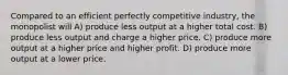 Compared to an efficient perfectly competitive industry, the monopolist will A) produce less output at a higher total cost. B) produce less output and charge a higher price. C) produce more output at a higher price and higher profit. D) produce more output at a lower price.