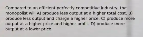 Compared to an efficient perfectly competitive industry, the monopolist will A) produce less output at a higher total cost. B) produce less output and charge a higher price. C) produce more output at a higher price and higher profit. D) produce more output at a lower price.