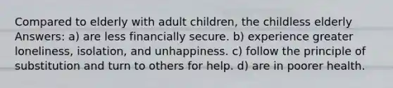 Compared to elderly with adult children, the childless elderly Answers: a) are less financially secure. b) experience greater loneliness, isolation, and unhappiness. c) follow the principle of substitution and turn to others for help. d) are in poorer health.