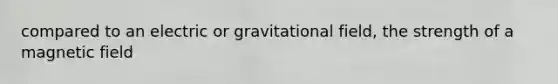 compared to an electric or gravitational field, the strength of a magnetic field