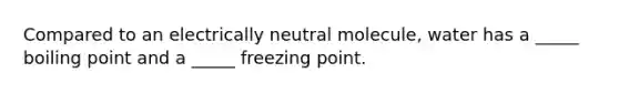 Compared to an electrically neutral molecule, water has a _____ boiling point and a _____ freezing point.