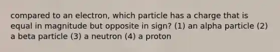 compared to an electron, which particle has a charge that is equal in magnitude but opposite in sign? (1) an alpha particle (2) a beta particle (3) a neutron (4) a proton