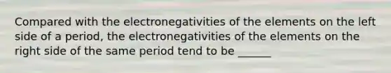 Compared with the electronegativities of the elements on the left side of a period, the electronegativities of the elements on the right side of the same period tend to be ______