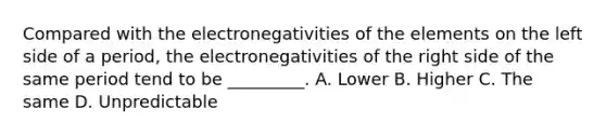 Compared with the electronegativities of the elements on the left side of a period, the electronegativities of the right side of the same period tend to be _________. A. Lower B. Higher C. The same D. Unpredictable