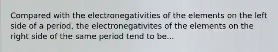 Compared with the electronegativities of the elements on the left side of a period, the electronegativites of the elements on the right side of the same period tend to be...