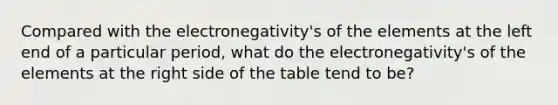 Compared with the electronegativity's of the elements at the left end of a particular period, what do the electronegativity's of the elements at the right side of the table tend to be?