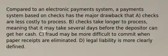 Compared to an electronic payments system, a payments system based on checks has the major drawback that A) checks are less costly to process. B) checks take longer to process, meaning that it may take several days before the depositor can get her cash. C) fraud may be more difficult to commit when paper receipts are eliminated. D) legal liability is more clearly defined.