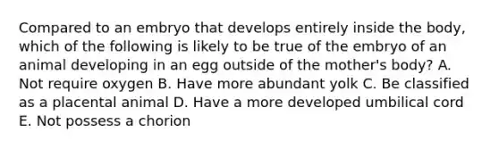 Compared to an embryo that develops entirely inside the body, which of the following is likely to be true of the embryo of an animal developing in an egg outside of the mother's body? A. Not require oxygen B. Have more abundant yolk C. Be classified as a placental animal D. Have a more developed umbilical cord E. Not possess a chorion