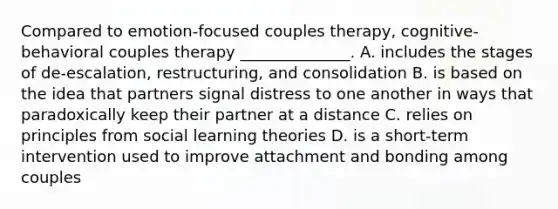 Compared to emotion-focused couples therapy, cognitive-behavioral couples therapy ______________. A. includes the stages of de-escalation, restructuring, and consolidation B. is based on the idea that partners signal distress to one another in ways that paradoxically keep their partner at a distance C. relies on principles from social learning theories D. is a short-term intervention used to improve attachment and bonding among couples