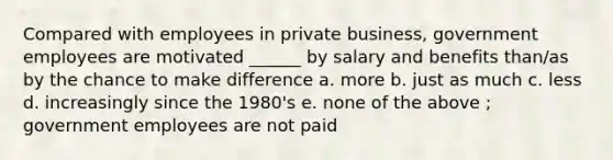 Compared with employees in private business, government employees are motivated ______ by salary and benefits than/as by the chance to make difference a. more b. just as much c. less d. increasingly since the 1980's e. none of the above ; government employees are not paid