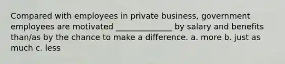 Compared with employees in private business, government employees are motivated ______________ by salary and benefits than/as by the chance to make a difference. a. more b. just as much c. less