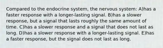 Compared to the endocrine system, the nervous system: A)has a faster response with a longer-lasting signal. B)has a slower response, but a signal that lasts roughly the same amount of time. C)has a slower response and a signal that does not last as long. D)has a slower response with a longer-lasting signal. E)has a faster response, but the signal does not last as long.