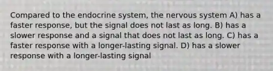 Compared to the endocrine system, the nervous system A) has a faster response, but the signal does not last as long. B) has a slower response and a signal that does not last as long. C) has a faster response with a longer-lasting signal. D) has a slower response with a longer-lasting signal