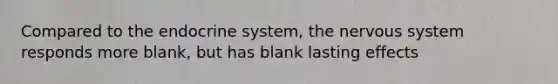 Compared to the endocrine system, the nervous system responds more blank, but has blank lasting effects