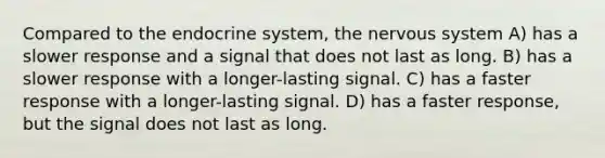 Compared to the endocrine system, the nervous system A) has a slower response and a signal that does not last as long. B) has a slower response with a longer-lasting signal. C) has a faster response with a longer-lasting signal. D) has a faster response, but the signal does not last as long.