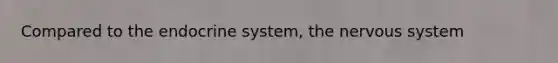 Compared to the endocrine system, the nervous system