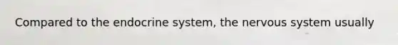 Compared to the endocrine system, the nervous system usually