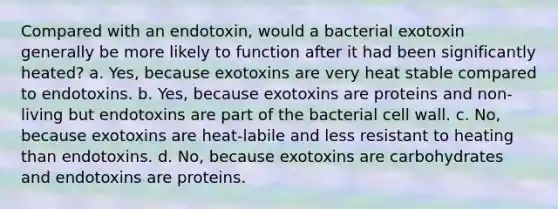 Compared with an endotoxin, would a bacterial exotoxin generally be more likely to function after it had been significantly heated? a. Yes, because exotoxins are very heat stable compared to endotoxins. b. Yes, because exotoxins are proteins and non-living but endotoxins are part of the bacterial cell wall. c. No, because exotoxins are heat-labile and less resistant to heating than endotoxins. d. No, because exotoxins are carbohydrates and endotoxins are proteins.