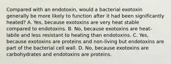 Compared with an endotoxin, would a bacterial exotoxin generally be more likely to function after it had been significantly heated? A. Yes, because exotoxins are very heat stable compared to endotoxins. B. No, because exotoxins are heat-labile and less resistant to heating than endotoxins. C. Yes, because exotoxins are proteins and non-living but endotoxins are part of the bacterial cell wall. D. No, because exotoxins are carbohydrates and endotoxins are proteins.