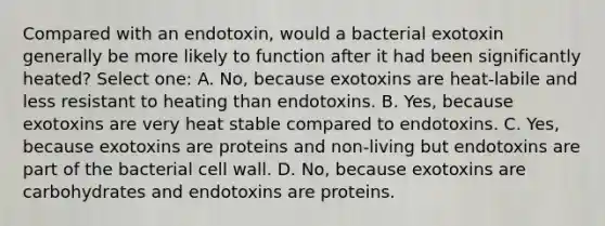 Compared with an endotoxin, would a bacterial exotoxin generally be more likely to function after it had been significantly heated? Select one: A. No, because exotoxins are heat-labile and less resistant to heating than endotoxins. B. Yes, because exotoxins are very heat stable compared to endotoxins. C. Yes, because exotoxins are proteins and non-living but endotoxins are part of the bacterial cell wall. D. No, because exotoxins are carbohydrates and endotoxins are proteins.