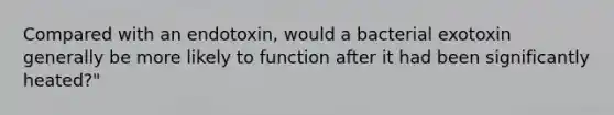 Compared with an endotoxin, would a bacterial exotoxin generally be more likely to function after it had been significantly heated?"