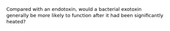 Compared with an endotoxin, would a bacterial exotoxin generally be more likely to function after it had been signiﬁcantly heated?