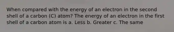 When compared with the energy of an electron in the second shell of a carbon (C) atom? The energy of an electron in the first shell of a carbon atom is a. Less b. Greater c. The same