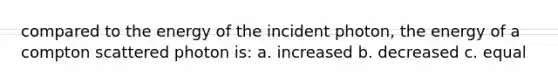 compared to the energy of the incident photon, the energy of a compton scattered photon is: a. increased b. decreased c. equal