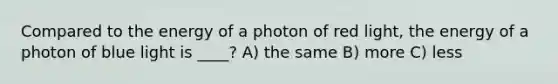 Compared to the energy of a photon of red light, the energy of a photon of blue light is ____? A) the same B) more C) less