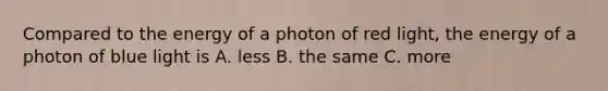 Compared to the energy of a photon of red light, the energy of a photon of blue light is A. less B. the same C. more