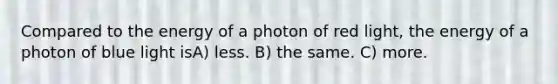 Compared to the energy of a photon of red light, the energy of a photon of blue light isA) less. B) the same. C) more.