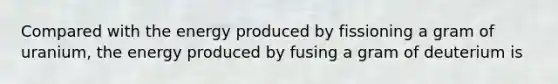 Compared with the energy produced by fissioning a gram of uranium, the energy produced by fusing a gram of deuterium is