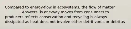 Compared to energy-flow in ecosystems, the flow of matter ________. Answers: is one-way moves from consumers to producers reflects conservation and recycling is always dissipated as heat does not involve either detritivores or detritus