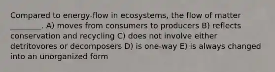 Compared to energy-flow in ecosystems, the flow of matter ________. A) moves from consumers to producers B) reflects conservation and recycling C) does not involve either detritovores or decomposers D) is one-way E) is always changed into an unorganized form