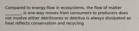 Compared to energy-flow in ecosystems, the flow of matter ________. is one-way moves from consumers to producers does not involve either detritivores or detritus is always dissipated as heat reflects conservation and recycling