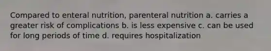 Compared to enteral nutrition, parenteral nutrition a. carries a greater risk of complications b. is less expensive c. can be used for long periods of time d. requires hospitalization