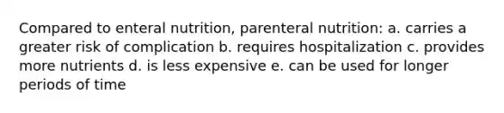 Compared to enteral nutrition, parenteral nutrition: a. carries a greater risk of complication b. requires hospitalization c. provides more nutrients d. is less expensive e. can be used for longer periods of time