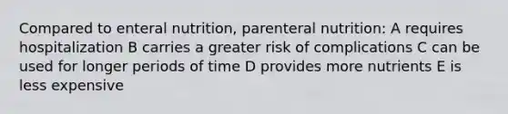 Compared to enteral nutrition, parenteral nutrition: A requires hospitalization B carries a greater risk of complications C can be used for longer periods of time D provides more nutrients E is less expensive