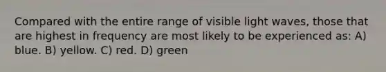 Compared with the entire range of visible light waves, those that are highest in frequency are most likely to be experienced as: A) blue. B) yellow. C) red. D) green