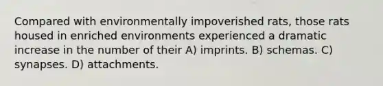 Compared with environmentally impoverished rats, those rats housed in enriched environments experienced a dramatic increase in the number of their A) imprints. B) schemas. C) synapses. D) attachments.