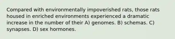 Compared with environmentally impoverished rats, those rats housed in enriched environments experienced a dramatic increase in the number of their A) genomes. B) schemas. C) synapses. D) sex hormones.