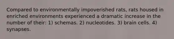 Compared to environmentally impoverished rats, rats housed in enriched environments experienced a dramatic increase in the number of their: 1) schemas. 2) nucleotides. 3) brain cells. 4) synapses.